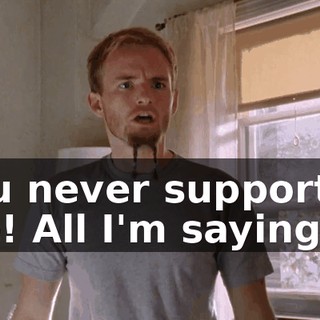 You never supported me! All I'm saying is