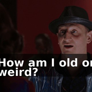 How am I old or weird?