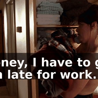 Honey, I have to go. I'm late for work.