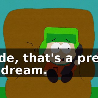 Dude, that's a pretty up dream.