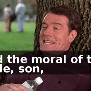 And the moral of that fable, son,