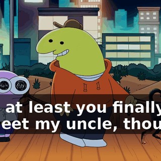 Hey, at least you finally got to meet my uncle, though.