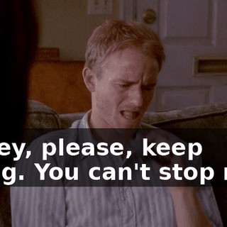 Honey, please, keep going. You can't stop now.