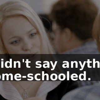 - I didn't say anything. - Home-schooled.