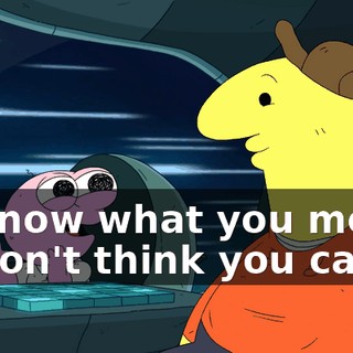 - I know what you mean. - I don't think you can.