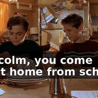 Malcolm, you come right home from school.