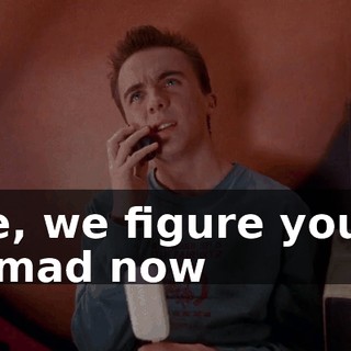 See, we figure you're as mad now