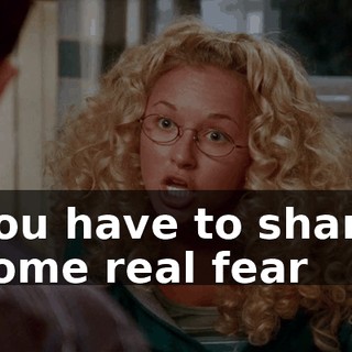 you have to share some real fear