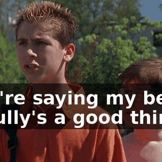 You're saying my being a bully's a good thing?