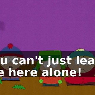 You can't just leave me here alone!