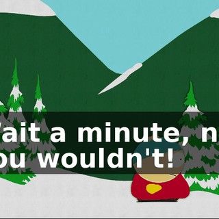 Wait a minute, no, you wouldn't!