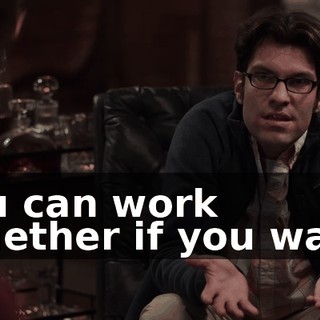 You can work together if you want.