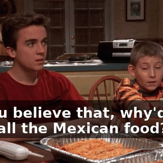 If you believe that, why'd you buy all the Mexican food?