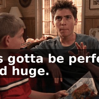 It's gotta be perfect and huge.