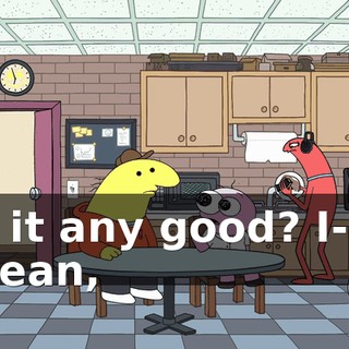 Is it any good? I-- I mean,
