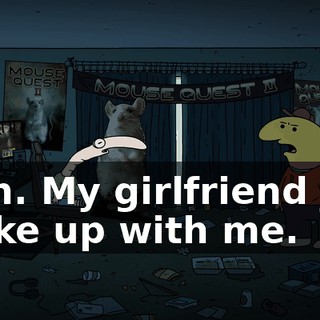 Sigh. My girlfriend just broke up with me.