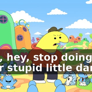 Hey, hey, stop doing your stupid little dance!