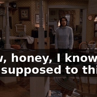 Now, honey, I know I'm not supposed to this,