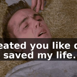 I treated you like dirt. You saved my life.