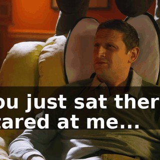 You just sat there, stared at me...
