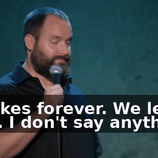 It takes forever. We leave late. I don't say anything.