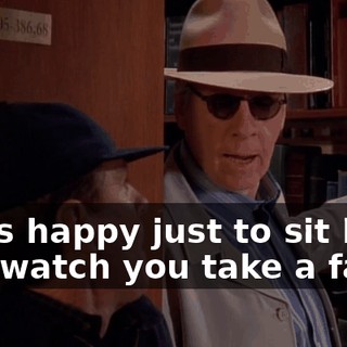 I was happy just to sit back and watch you take a fall.