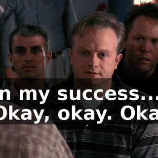 - in my success... - Okay, okay. Okay!