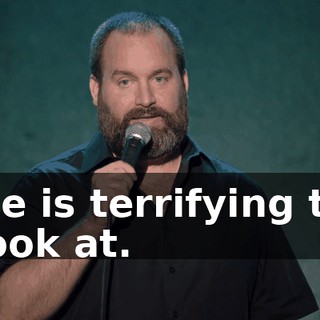 He is terrifying to look at.