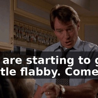 You are starting to get a little flabby. Come on.
