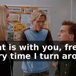 What is with you, freak? Every time I turn around