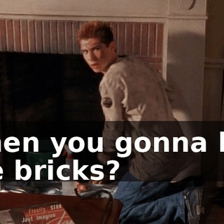 When you gonna lick the bricks?