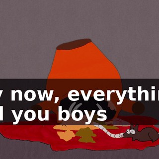 Hey now, everything I told you boys