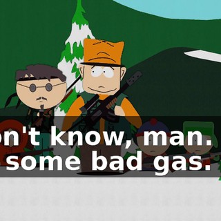 I don't know, man. I've got some bad gas.