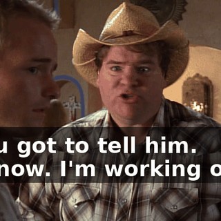 - You got to tell him. - I know. I'm working on it.