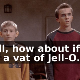 Well, how about if we got a vat of Jell-O...