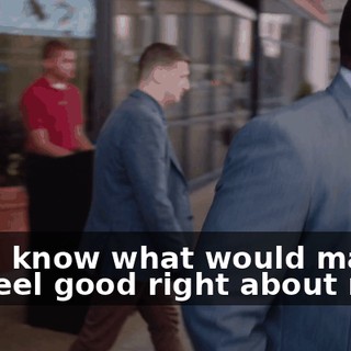 - You know what would make me feel good right about now?