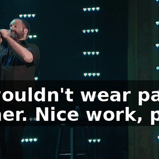 "I wouldn't wear pants either. Nice work, pal."