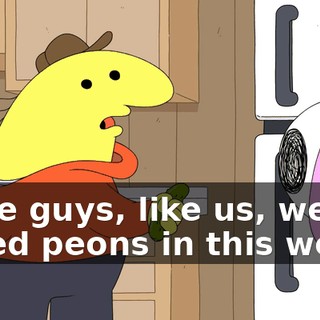 Little guys, like us, we're called peons in this world,
