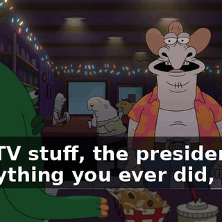 The TV stuff, the presidency, everything you ever did, man.
