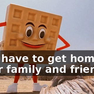 You have to get home to your family and friends