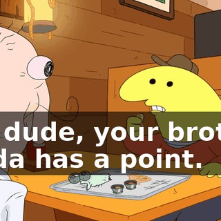 No, dude, your brother kinda has a point.