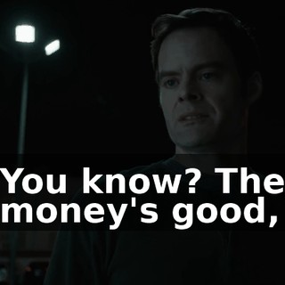 You know? The money's good,