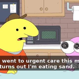 Yeah, I went to urgent care this morning and it turns out I'm eating sand.