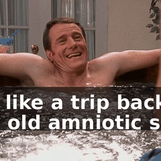 It's like a trip back to the old amniotic sac.