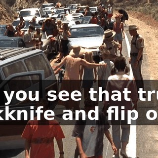 Did you see that truck jackknife and flip over,