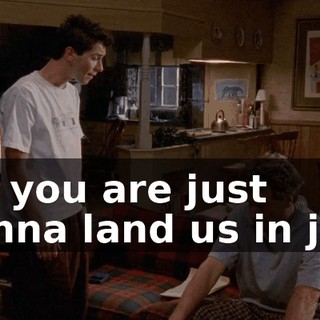 for you are just gonna land us in jail.