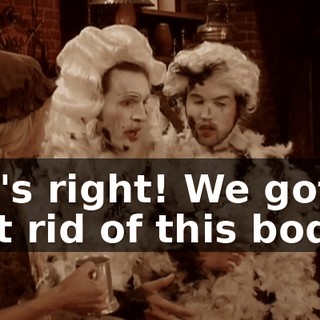 He's right! We gotta get rid of this body!