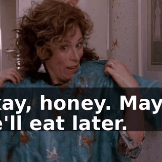 Okay, honey. Maybe we'll eat later.