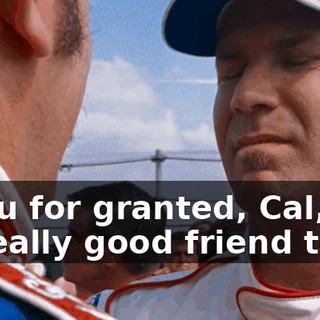 I took you for granted, Cal, and you were a really good friend to me...