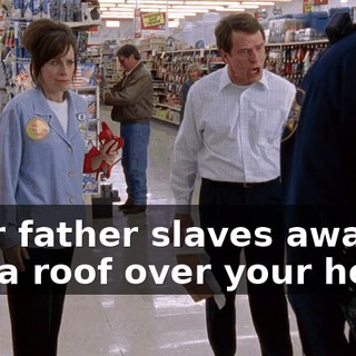 Your father slaves away to put a roof over your head,